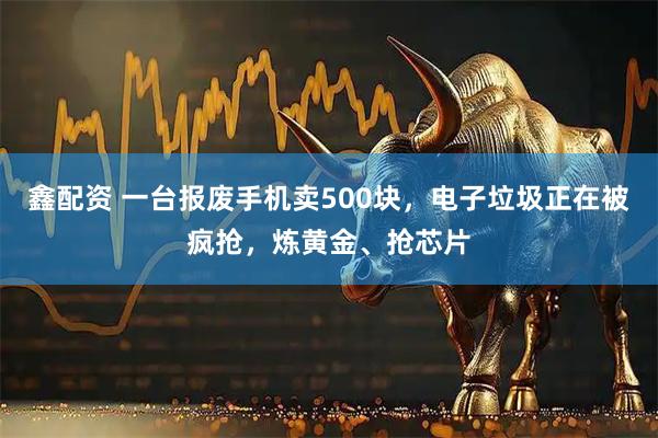 鑫配资 一台报废手机卖500块，电子垃圾正在被疯抢，炼黄金、抢芯片