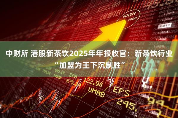 中财所 港股新茶饮2025年年报收官：新茶饮行业“加盟为王下沉制胜”