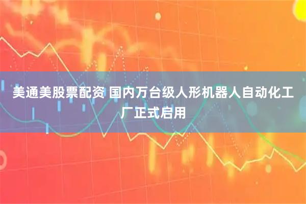 美通美股票配资 国内万台级人形机器人自动化工厂正式启用
