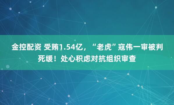 金控配资 受贿1.54亿，“老虎”寇伟一审被判死缓！处心积虑对抗组织审查