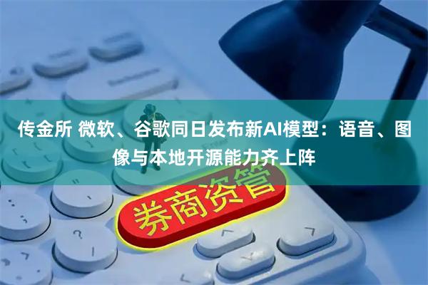 传金所 微软、谷歌同日发布新AI模型：语音、图像与本地开源能力齐上阵