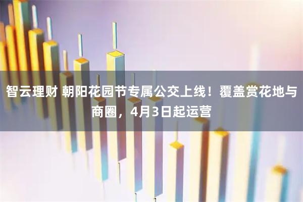 智云理财 朝阳花园节专属公交上线!覆盖赏花地与商圈,4月3日起运营