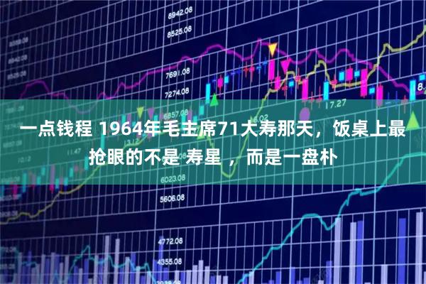 一点钱程 1964年毛主席71大寿那天,饭桌上最抢眼的不是 寿星 ,而是一盘朴