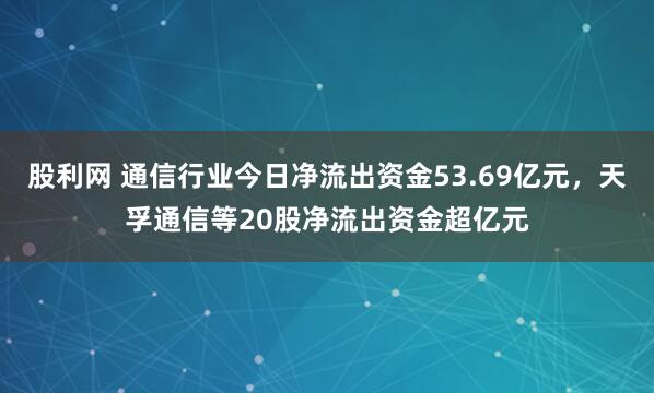 股利网 通信行业今日净流出资金53.69亿元，天孚通信等20股净流出资金超亿元