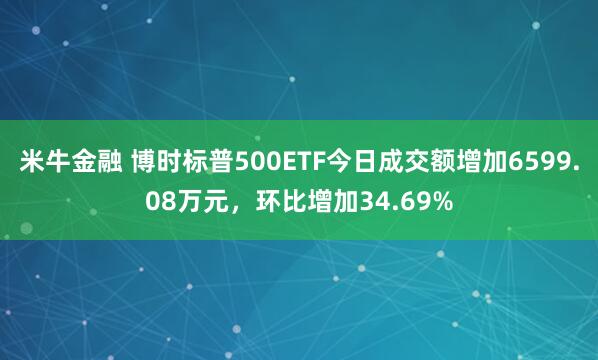 米牛金融 博时标普500ETF今日成交额增加6599.08万元，环比增加34.69%