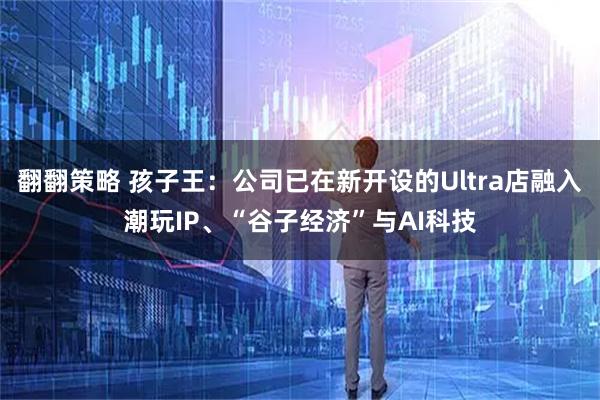 翻翻策略 孩子王：公司已在新开设的Ultra店融入潮玩IP、“谷子经济”与AI科技