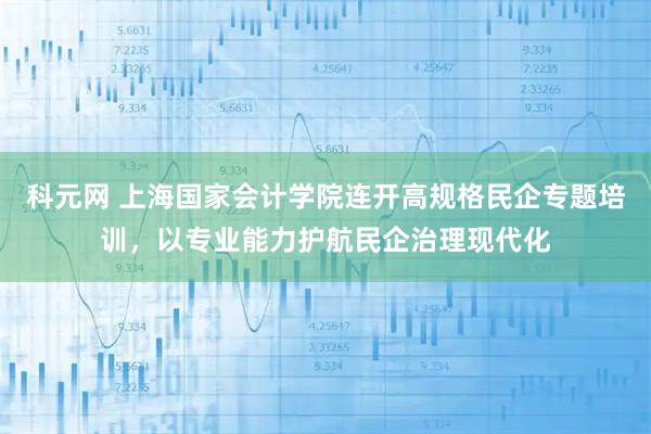 科元网 上海国家会计学院连开高规格民企专题培训,以专业能力护航民企治理现代化