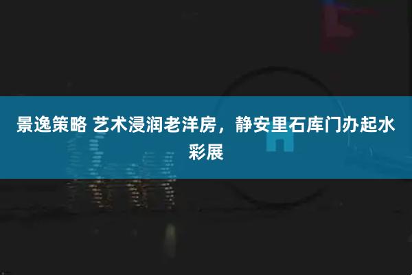 景逸策略 艺术浸润老洋房,静安里石库门办起水彩展